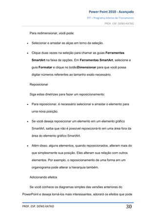 Power Point 2010 - Avançado
PIT – Programa Interno de Treinamento
PROF. ESP. DENIS KATKO
PROF. ESP. DENIS KATKO 30
Para redimensionar, você pode:
Selecionar e arrastar as alças em torno da seleção.
Clique duas vezes na seleção para chamar as guias Ferramentas
SmartArt na faixa de opções. Em Ferramentas SmartArt, selecione a
guia Formatar e clique no botãoDimensionar para que você possa
digitar números referentes ao tamanho exato necessário.
Reposicionar
Siga estas diretrizes para fazer um reposicionamento:
Para reposicionar, é necessário selecionar e arrastar o elemento para
uma nova posição.
Se você deseja reposicionar um elemento em um elemento gráfico
SmartArt, saiba que não é possível reposicioná-lo em uma área fora da
área do elemento gráfico SmartArt.
Além disso, alguns elementos, quando reposicionados, alteram mais do
que simplesmente sua posição. Eles alteram sua relação com outros
elementos. Por exemplo, o reposicionamento de uma forma em um
organograma pode alterar a hierarquia também.
Adicionando efeitos
Se você conhece os diagramas simples das versões anteriores do
PowerPoint e deseja torná-los mais interessantes, adorará os efeitos que pode
 