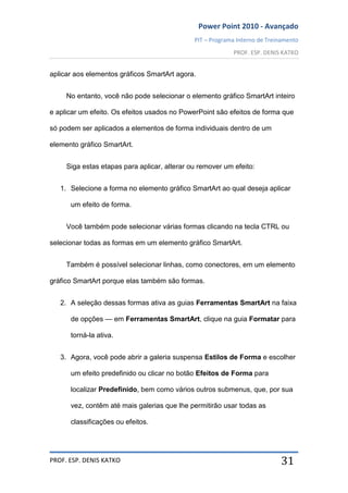 Power Point 2010 - Avançado
PIT – Programa Interno de Treinamento
PROF. ESP. DENIS KATKO
PROF. ESP. DENIS KATKO 31
aplicar aos elementos gráficos SmartArt agora.
No entanto, você não pode selecionar o elemento gráfico SmartArt inteiro
e aplicar um efeito. Os efeitos usados no PowerPoint são efeitos de forma que
só podem ser aplicados a elementos de forma individuais dentro de um
elemento gráfico SmartArt.
Siga estas etapas para aplicar, alterar ou remover um efeito:
1. Selecione a forma no elemento gráfico SmartArt ao qual deseja aplicar
um efeito de forma.
Você também pode selecionar várias formas clicando na tecla CTRL ou
selecionar todas as formas em um elemento gráfico SmartArt.
Também é possível selecionar linhas, como conectores, em um elemento
gráfico SmartArt porque elas também são formas.
2. A seleção dessas formas ativa as guias Ferramentas SmartArt na faixa
de opções — em Ferramentas SmartArt, clique na guia Formatar para
torná-la ativa.
3. Agora, você pode abrir a galeria suspensa Estilos de Forma e escolher
um efeito predefinido ou clicar no botão Efeitos de Forma para
localizar Predefinido, bem como vários outros submenus, que, por sua
vez, contêm até mais galerias que lhe permitirão usar todas as
classificações ou efeitos.
 