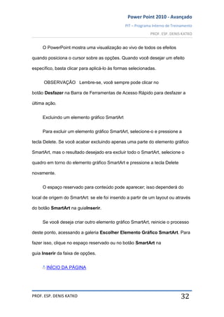 Power Point 2010 - Avançado
PIT – Programa Interno de Treinamento
PROF. ESP. DENIS KATKO
PROF. ESP. DENIS KATKO 32
O PowerPoint mostra uma visualização ao vivo de todos os efeitos
quando posiciona o cursor sobre as opções. Quando você desejar um efeito
específico, basta clicar para aplicá-lo às formas selecionadas.
OBSERVAÇÃO Lembre-se, você sempre pode clicar no
botão Desfazer na Barra de Ferramentas de Acesso Rápido para desfazer a
última ação.
Excluindo um elemento gráfico SmartArt
Para excluir um elemento gráfico SmartArt, selecione-o e pressione a
tecla Delete. Se você acabar excluindo apenas uma parte do elemento gráfico
SmartArt, mas o resultado desejado era excluir todo o SmartArt, selecione o
quadro em torno do elemento gráfico SmartArt e pressione a tecla Delete
novamente.
O espaço reservado para conteúdo pode aparecer; isso dependerá do
local de origem do SmartArt: se ele foi inserido a partir de um layout ou através
do botão SmartArt na guiaInserir.
Se você deseja criar outro elemento gráfico SmartArt, reinicie o processo
deste ponto, acessando a galeria Escolher Elemento Gráfico SmartArt. Para
fazer isso, clique no espaço reservado ou no botão SmartArt na
guia Inserir da faixa de opções.
INÍCIO DA PÁGINA
 
