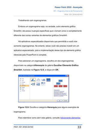 Power Point 2010 - Avançado
PIT – Programa Interno de Treinamento
PROF. ESP. DENIS KATKO
PROF. ESP. DENIS KATKO 33
Trabalhando com organogramas
Embora um organograma seja, na verdade, outro elemento gráfico
SmartArt, ele possui nuanças específicas que o tornam único e completamente
diferente das outras variantes de elementos gráficos SmartArt.
Há aplicativos especializados disponíveis que permitirão a você criar
somente organogramas. No entanto, talvez você não precise investir em um
aplicativo especializado, pois a implementação desse tipo de elemento gráfico
oferecida pelo PowerPoint é completa.
Para adicionar um organograma, escolha um dos organogramas
disponíveis na categoriaHierarquia da galeria Escolher Elemento Gráfico
SmartArt, ilustrada na Figura 12.9, e clique em OK.
Figura 12.9: Escolha a categoria Hierarquia para alguns exemplos de
organograma.
Para relembrar como abrir esta galeria, consulte Adicionando elementos
 
