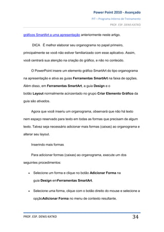 Power Point 2010 - Avançado
PIT – Programa Interno de Treinamento
PROF. ESP. DENIS KATKO
PROF. ESP. DENIS KATKO 34
gráficos SmartArt a uma apresentação anteriormente neste artigo.
DICA É melhor elaborar seu organograma no papel primeiro,
principalmente se você não estiver familiarizado com esse aplicativo. Assim,
você centrará sua atenção na criação do gráfico, e não no conteúdo.
O PowerPoint insere um elemento gráfico SmartArt do tipo organograma
na apresentação e ativa as guias Ferramentas SmartArt na faixa de opções.
Além disso, em Ferramentas SmartArt, a guia Design e o
botão Layout normalmente acinzentado no grupo Criar Elemento Gráfico da
guia são ativados.
Agora que você inseriu um organograma, observará que não há texto
nem espaço reservado para texto em todas as formas que precisam de algum
texto. Talvez seja necessário adicionar mais formas (caixas) ao organograma e
alterar seu layout.
Inserindo mais formas
Para adicionar formas (caixas) ao organograma, execute um dos
seguintes procedimentos:
Selecione um forma e clique no botão Adicionar Forma na
guia Design emFerramentas SmartArt.
Selecione uma forma, clique com o botão direito do mouse e selecione a
opçãoAdicionar Forma no menu de contexto resultante.
 
