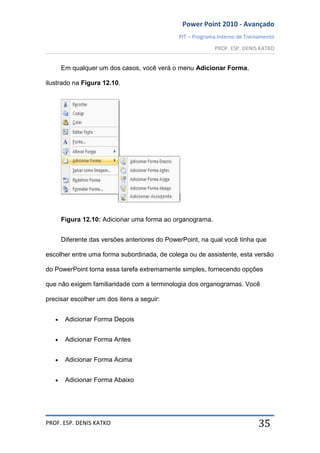 Power Point 2010 - Avançado
PIT – Programa Interno de Treinamento
PROF. ESP. DENIS KATKO
PROF. ESP. DENIS KATKO 35
Em qualquer um dos casos, você verá o menu Adicionar Forma,
ilustrado na Figura 12.10.
Figura 12.10: Adicionar uma forma ao organograma.
Diferente das versões anteriores do PowerPoint, na qual você tinha que
escolher entre uma forma subordinada, de colega ou de assistente, esta versão
do PowerPoint torna essa tarefa extremamente simples, fornecendo opções
que não exigem familiaridade com a terminologia dos organogramas. Você
precisar escolher um dos itens a seguir:
Adicionar Forma Depois
Adicionar Forma Antes
Adicionar Forma Acima
Adicionar Forma Abaixo
 