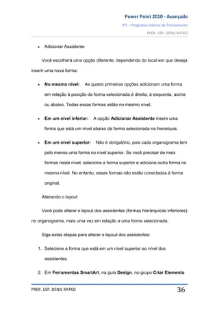 Power Point 2010 - Avançado
PIT – Programa Interno de Treinamento
PROF. ESP. DENIS KATKO
PROF. ESP. DENIS KATKO 36
Adicionar Assistente
Você escolherá uma opção diferente, dependendo do local em que deseja
inserir uma nova forma:
No mesmo nível: As quatro primeiras opções adicionam uma forma
em relação à posição da forma selecionada à direita, à esquerda, acima
ou abaixo. Todas essas formas estão no mesmo nível.
Em um nível inferior: A opção Adicionar Assistente insere uma
forma que está um nível abaixo da forma selecionada na hierarquia.
Em um nível superior: Não é obrigatório, pois cada organograma tem
pelo menos uma forma no nível superior. Se você precisar de mais
formas neste nível, selecione a forma superior e adicione outra forma no
mesmo nível. No entanto, essas formas não estão conectadas à forma
original.
Alterando o layout
Você pode alterar o layout dos assistentes (formas hierárquicas inferiores)
no organograma, mais uma vez em relação a uma forma selecionada.
Siga estas etapas para alterar o layout dos assistentes:
1. Selecione a forma que está em um nível superior ao nível dos
assistentes.
2. Em Ferramentas SmartArt, na guia Design, no grupo Criar Elemento
 