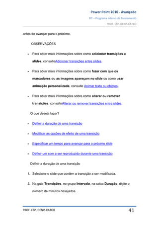 Power Point 2010 - Avançado
PIT – Programa Interno de Treinamento
PROF. ESP. DENIS KATKO
PROF. ESP. DENIS KATKO 41
antes de avançar para o próximo.
OBSERVAÇÕES
Para obter mais informações sobre como adicionar transições a
slides, consulteAdicionar transições entre slides.
Para obter mais informações sobre como fazer com que os
marcadores ou as imagens apareçam no slide ou como usar
animação personalizada, consulte Animar texto ou objetos.
Para obter mais informações sobre como alterar ou remover
transições, consulteAlterar ou remover transições entre slides.
O que deseja fazer?
Definir a duração de uma transição
Modificar as opções de efeito de uma transição
Especificar um tempo para avançar para o próximo slide
Definir um som a ser reproduzido durante uma transição
Definir a duração de uma transição
1. Selecione o slide que contém a transição a ser modificada.
2. Na guia Transições, no grupo Intervalo, na caixa Duração, digite o
número de minutos desejados.
 