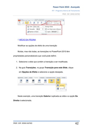 Power Point 2010 - Avançado
PIT – Programa Interno de Treinamento
PROF. ESP. DENIS KATKO
PROF. ESP. DENIS KATKO 42
INÍCIO DA PÁGINA
Modificar as opções de efeito de uma transição
Muitas, mas não todas, as transições no PowerPoint 2010 têm
propriedades personalizáveis que você pode definir.
1. Selecione o slide que contém a transição a ser modificada.
2. Na guia Transições, no grupo Transição para este Slide, clique
em Opções de Efeito e selecione a opção desejada.
Neste exemplo, uma transição Galeria é aplicada ao slide e a opção Da
Direita é selecionada.
 