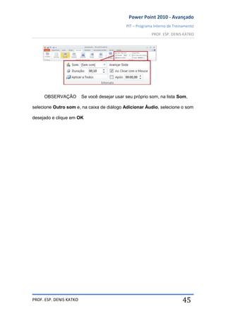 Power Point 2010 - Avançado
PIT – Programa Interno de Treinamento
PROF. ESP. DENIS KATKO
PROF. ESP. DENIS KATKO 45
OBSERVAÇÃO Se você desejar usar seu próprio som, na lista Som,
selecione Outro som e, na caixa de diálogo Adicionar Áudio, selecione o som
desejado e clique em OK
 