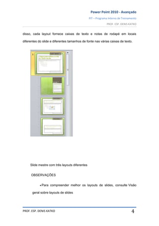 Power Point 2010 - Avançado
PIT – Programa Interno de Treinamento
PROF. ESP. DENIS KATKO
PROF. ESP. DENIS KATKO 4
disso, cada layout fornece caixas de texto e notas de rodapé em locais
diferentes do slide e diferentes tamanhos de fonte nas várias caixas de texto.
Slide mestre com três layouts diferentes
OBSERVAÇÕES
Para compreender melhor os layouts de slides, consulte Visão
geral sobre layouts de slides
 