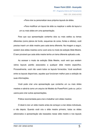 Power Point 2010 - Avançado
PIT – Programa Interno de Treinamento
PROF. ESP. DENIS KATKO
PROF. ESP. DENIS KATKO 5
Para criar ou personalizar seus próprios layouts de slides.
Para modificar um layout de slide ou reaplicar o estilo de layout a
um ou mais slides em uma apresentação.
Para que sua apresentação contenha dois ou mais estilos ou temas
diferentes (como planos de fundo, esquemas de cores, fontes e efeitos), você
precisa inserir um slide mestre para cada tema diferente. Na imagem a seguir,
existem dois slides mestres como você veria no modo de exibição Slide Mestre.
É bem provável que cada slide mestre tenha um tema diferente aplicado a ele.
Ao acessar o modo de exibição Slide Mestre, você verá que existem
vários layouts padrão associados a qualquer slide mestre específico.
Provavelmente, você não usará todos os layouts fornecidos. Você escolherá
entre os layouts disponíveis, aqueles que funcionam melhor para a exibição de
suas informações.
Você pode criar uma apresentação que contenha um ou mais slides
mestres e salvá-la como um arquivo de Modelo do PowerPoint (.potx ou .pot) e
usá-la para criar outras apresentações.
Prática recomendada para criar e trabalhar com slides mestres
O ideal é criar um slide mestre antes de começar a criar slides individuais,
e não depois. Quando você cria o slide mestre primeiro, todos os slides
adicionados à apresentação são baseados nesse slide mestre e nos layouts
 