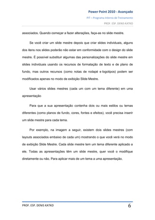 Power Point 2010 - Avançado
PIT – Programa Interno de Treinamento
PROF. ESP. DENIS KATKO
PROF. ESP. DENIS KATKO 6
associados. Quando começar a fazer alterações, faça-as no slide mestre.
Se você criar um slide mestre depois que criar slides individuais, alguns
dos itens nos slides poderão não estar em conformidade com o design do slide
mestre. É possível substituir algumas das personalizações do slide mestre em
slides individuais usando os recursos de formatação de texto e de plano de
fundo, mas outros recursos (como notas de rodapé e logotipos) podem ser
modificados apenas no modo de exibição Slide Mestre.
Usar vários slides mestres (cada um com um tema diferente) em uma
apresentação
Para que a sua apresentação contenha dois ou mais estilos ou temas
diferentes (como planos de fundo, cores, fontes e efeitos), você precisa inserir
um slide mestre para cada tema.
Por exemplo, na imagem a seguir, existem dois slides mestres (com
layouts associados embaixo de cada um) mostrando o que você verá no modo
de exibição Slide Mestre. Cada slide mestre tem um tema diferente aplicado a
ele. Todas as apresentações têm um slide mestre, quer você o modifique
diretamente ou não. Para aplicar mais de um tema a uma apresentação.
 