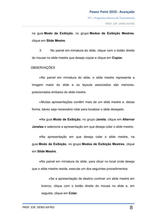 Power Point 2010 - Avançado
PIT – Programa Interno de Treinamento
PROF. ESP. DENIS KATKO
PROF. ESP. DENIS KATKO 8
na guia Modo de Exibição, no grupo Modos de Exibição Mestres,
clique em Slide Mestre.
3. No painel em miniatura do slide, clique com o botão direito
do mouse no slide mestre que deseja copiar e clique em Copiar.
OBSERVAÇÕES
No painel em miniatura do slide, o slide mestre representa a
imagem maior do slide e os layouts associados são menores,
posicionados embaixo do slide mestre.
Muitas apresentações contêm mais de um slide mestre e, dessa
forma, talvez seja necessário rolar para localizar o slide desejado.
Na guia Modo de Exibição, no grupo Janela, clique em Alternar
Janelas e selecione a apresentação em que deseja colar o slide mestre.
Na apresentação em que deseja colar o slide mestre, na
guia Modo de Exibição, no grupo Modos de Exibição Mestres, clique
em Slide Mestre.
No painel em miniatura do slide, para clicar no local onde deseja
que o slide mestre resida, execute um dos seguintes procedimentos:
Se a apresentação de destino contiver um slide mestre em
branco, clique com o botão direito do mouse no slide e, em
seguida, clique em Colar.
 