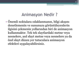 Animasyon Nedir ?
• Önemli noktalara odaklanmanın, bilgi akışını
denetlemenin ve sununuzu görüntüleyenlerin
ilgisini çekmenin yollarından biri de animasyon
kullanmaktır. Tek tek slaytlardaki metne veya
nesnelere, asıl slayt metne veya nesnelere ya da
özel slayt düzen yer tutuculara animasyon
efektleri uygulayabilirsiniz.
2
 