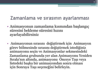 Zamanlama ve sırasının ayarlanması
• Animasyonun zamanlama kısmından başlangıç
süresini bekleme süresini hızını
ayarlayabilirsiniz
• Animasyonun sırasını değiştirmek için Animasyon
görev bölmesinde sırasını değiştirmek istediğiniz
animasyonu seçin ve Animasyonlar sekmesindeki
Zamanlama grubunda yer alan Animasyonu Yeniden
Sırala'nın altında, animasyonu Önceye Taşı veya
listedeki başka bir animasyondan sonra olması
için Sonraya Taşı seçeneğini belirleyin.
7
 