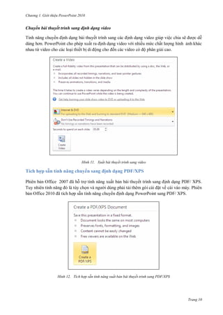 h

ng

Gi i thi u ower oint 010

Chuyển bài thuyết trình sang định dạng video
T
nh d ng bài thuyế
dàng
P
P
ấ
nhau từ video cho các lo i thiết b
ộ

H nh

Tích hợp sẵ
Phiên b
T
b O

í h ă

O

huy

7 ã

tr

nh d ng video giúp việc chia sẽ
cd
nh d ng video v i nhiều m c chấ
ng hình nh khác
ến các video
ộ phân gi i cao.

Xuất bài thuyết trình sang video

sa

ịnh dạng PDF/XPS
ất b n bài thuyế
nh d ng PDF/ XPS.
i dùng ph i t
t về cài váo máy. Phiên
nh d ng PowerPoint sang PDF/ XPS.

ã

p sẵ

H nh

Tích hợp sẵn tính năng xuất bản bài thuyết trình sang PDF/XPS

Trang 10

 