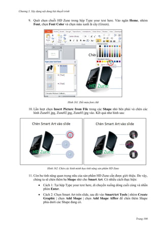 h

ng 3. Xây d ng nội dung bài thuyết trình

9. Quét ch n chu i HD Zune trong hộ T
Font, ch n Font Color và ch n màu xanh lá cây (Green).

H nh

V

Home, nhóm

Đổi màu font ch

10. L n
t ch n Insert Picture from File trong các Shape nh bên ph i và chèn các
hình Zune01.jpg, Zune02.jpg, Zune03.jpg vào. Kết qu
:

H nh

11.

Chèn các hình minh họa tính năng sản phẩm HD Zune

ng n a c a s n phẩm HD Zune c n
c gi i thiệu. Do vậy,
chúng ta sẽ chèn thêm ba Shape nh cho Smart Art. Có nhiều cách th c hiện:


Cách 1: T i hộp Type your text here, di chuy n xu ng dòng cu i cùng và nhấn
phím Enter.



Cách 2: Ch S
,
SmartArt Tools | nhóm Create
Graphic | ch n Add Shape | ch n Add Shape Affter
chèn thêm Shape
S

Trang 100

 