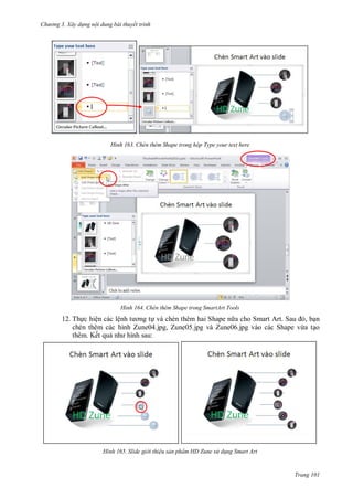 h

ng 3. Xây d ng nội dung bài thuyết trình

H nh

Chèn thêm Shape trong hộp Type your text here

H nh

Chèn thêm Shape trong SmartArt Tools

12. Th c hiện các lệ
và chèn thêm hai Shape n a cho Smart Art. S
, n
chèn thêm các hình Zune04.jpg, Zune05.jpg và Zune06.jpg vào các Shape vừa t o
thêm. Kết qu nh hình sau:

H nh

Slide gi i thi u sản phẩm HD Zune s d ng Smart Art

Trang 101

 