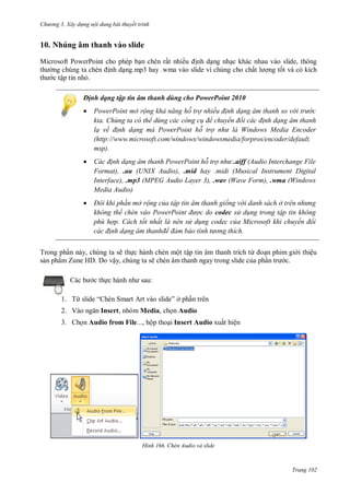 h

ng 3. Xây d ng nội dung bài thuyết trình

10. Nhúng âm thanh vào slide
Microsoft PowerPoint cho phép b n chèn rất nhiề
nh d ng nh c khác nhau vào slide, thông
ng chúng ta chèn nh d ng.mp3 hay .wma vào slide vì chúng cho chấ
ng t t và có kích
c tập tin nh .
Định dạng tập tin âm thanh dùng cho PowerPoint 2010


PowerPoint mở rộng khả năng hỗ trợ nhiều đ nh dạng âm thanh so v i tr c
kia. Chúng ta có thể dùng các công c để chuyển đổi các đ nh dạng âm thanh
lạ về đ nh dạng mà PowerPoint hỗ trợ nh là Windows edia Encoder
(http://www.microsoft.com/windows/windowsmedia/forpros/encoder/default.
msp).



Các đ nh dạng âm thanh PowerPoint hỗ trợ nh :.aiff (Audio Interchange File
Format), .au (UNIX Audio), .mid hay .midi (Musical Instrument Digital
Interface), .mp3 (MPEG Audio Layer 3), .wav (Wave Form), .wma (Windows
Media Audio)



Đôi khi ph n mở rộng của tập tin âm thanh giống v i danh sách ở tr n nh ng
không thể ch n vào ower oint đ ợc do codec s d ng trong tập tin không
phù hợp. Cách tốt nhất là nên s d ng codec của Microsoft khi chuyển đổi
các đ nh dạng âm thanhđể đảm bảo tính t ng thích

Trong ph n này, chúng ta sẽ th c hành chèn một tập tin âm thanh trích từ
n phim gi i thiệu
s n phẩm Zune HD. Do vậy, chúng ta sẽ chèn âm thanh ngay trong slide c a ph
c.
:

c th
1. Từ
2. Vào

“

S

” ở ph n trên

Insert, nhóm Media, ch n Audio

3. Ch n Audio from File..., hộp tho i Insert Audio xuất hiện

H nh

Chèn Audio và slide

Trang 102

 