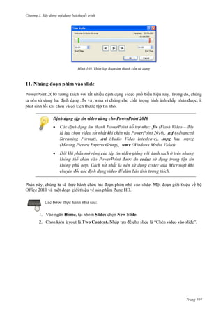 h

ng 3. Xây d ng nội dung bài thuyết trình

H nh

Thiết lập đoạn âm thanh c n s d ng

ạn phim vào slide

11. Nhúng

P
P
i rất nhiề
nh d ng video ph biến hiệ
T
,
ta nên s d
nh d ng .flv và .wma vì chúng cho chấ
ng hình nh chấp nhậ
phát sinh l i khi chèn
c tập tin nh .

c, ít

Định dạng tập tin video dùng cho PowerPoint 2010


ác đ nh dạng âm thanh PowerPoint hỗ trợ nh .flv (Flash Video – đây
là l a chọn video tốt nhất khi chèn vào PowerPoint 2010), .asf (Advanced
Streaming Format), .avi (Audio Video Interleave), .mpg hay .mpeg
(Moving Picture Experts Group), .wmv (Windows Media Video).



Đôi khi ph n mở rộng của tập tin video giống v i danh sách ở tr n nh ng
không thể ch n vào ower oint đ ợc do codec s d ng trong tập tin
không phù hợp. Cách tốt nhất là nên s d ng codec của Microsoft khi
chuyển đổi các đ nh dạng video để đảm bảo tính t ng thích

Ph n này, chúng ta sẽ th
n phim nh vào slide. Mộ
Office 2010 và mộ
n gi i thiệu về s n phẩm Zune HD.
c th
1. V

n gi i thiệu về bộ

:

Home, t i nhóm Slides ch n New Slide.

2. Ch n ki u layout là Two Content. Nhập t

ề

“

”

Trang 104

 