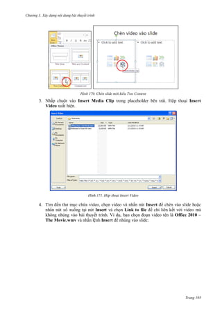 h

ng 3. Xây d ng nội dung bài thuyết trình

H nh

Chèn slide m i kiểu Two Content

3. Nhấp chuột vào Insert Media Clip trong placeholder bên trái. Hộp tho i Insert
Video xuất hiện.

H nh

Hộp thoại Insert Video

4. T
ế
c ch a video, ch n video và nhấn nút Insert
chèn vào slide ho c
nhấn nút x xu ng t i nút Insert và ch n Link to file
chỉ liên kết v i video mà
không nhúng vào bài thuyết trình. Ví d , b n ch
n video tên là Office 2010 –
The Movie.wmv và nhấn lệnh Insert nhúng vào slide:

Trang 105

 