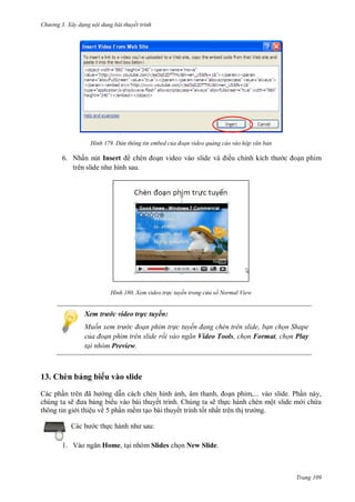 h

ng 3. Xây d ng nội dung bài thuyết trình

H nh

Dán thông tin embed của đoạn video quảng cáo vào hộp văn bản

6. Nhấn nút Insert

H nh

n video vào slide

ều chỉ

n phim

Xem video tr c tuyến trong c a sổ Normal View

Xem trước video trực tuyến:
Muốn xem tr c đoạn phim tr c tuyến đang ch n tr n slide, bạn chọn Shape
của đoạn phim trên slide rồi vào ngăn Video Tools, chọn Format, chọn Play
tại nhóm Preview.

13. Chèn bảng bi u vào slide
Các ph n
ã
ng d n cách chèn hình nh, âm thanh,
phim,... vào slide. Ph n này,
chúng ta sẽ
ng bi u vào bài thuyết trình. Chúng ta sẽ th c hành chèn một slide m i ch a
thông tin gi i thiệu về 5 ph n mềm t o bài thuyết trình t t nhất trên th
ng.
c th
1. V

:

Home, t i nhóm Slides ch n New Slide.

Trang 109

 