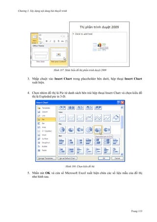 h

ng 3. Xây d ng nội dung bài thuyết trình

H nh

Slide biểu đồ th ph n trình duy t 2009

3. Nhấp chuột vào Insert Chart
xuất hiện.

i, hộp tho i Insert Chart

4. Ch n
th là Pie từ danh sách bên trái hộp tho i Insert Chart và ch n ki
th là Exploded pie in 3-D.

H nh

Chọn kiểu đồ th

5. Nhấn nút OK và c a s Microsoft Excel xuất hiện ch a các s liệu m u c

th

Trang 113

 