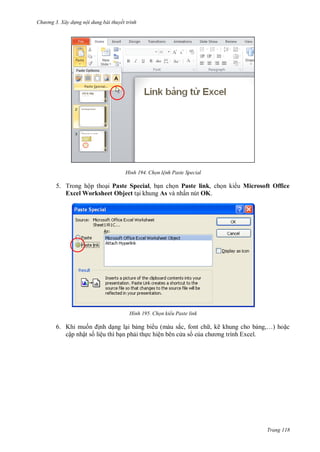 h

ng 3. Xây d ng nội dung bài thuyết trình

H nh

Chọn l nh Paste Special

5. Trong hộp tho i Paste Special, b n ch n Paste link, ch n ki u Microsoft Office
Excel Worksheet Object t i khung As và nhấn nút OK.

H nh

Chọn kiểu Paste link

6. Khi mu
nh d ng l i b ng bi u (màu sắc, font ch , kẽ khung cho b
cập nhật s liệu thì b n ph i th c hiện bên c a s c a

,… ho c

Trang 118

 