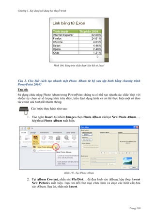 h

ng 3. Xây d ng nội dung bài thuyết trình

H nh

Bảng tr n slide đ ợc liên kết từ Excel

Câu 2. Cho biết cách tạo nhanh một Photo Album từ bộ sưu tập hình bằng chương trình
PowerPoint 2010?
Trả l i:
S d ng ch
Photo Abum trong PowerPoint chúng ta có th t o nhanh các slide hình v i
nhiều tùy ch n về s
ng hình trên slide, ki u nh d ng hình và có th th c hiện một s thao
tác chỉnh s a hình rất nhanh chóng.
c th

:

1. V
Insert, t i nhóm Images ch n Photo Album vàch n New Photo Album…,
hộp tho i Photo Album xuất hiện.

H nh

Tạo Photo Album

2. T i Album Content, nhấn nút File/Disk…
New Pictures xuất hiện. B
ế
S
, ấn nút Insert.

, ộp tho i Insert
c ch a hình và ch n các hình c

Trang 119

 