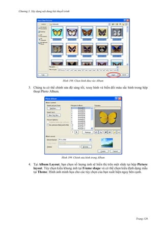 h

ng 3. Xây d ng nội dung bài thuyết trình

H nh

3. Chúng ta có th chỉnh s
tho i Photo Album.

H nh

Chọn h nh đ a vào Album

ộ sáng t i, xoay hình và biế

i màu sắc hình trong hộp

Chỉnh s a hình trong Album

4. T i Album Layout, b n ch n s
ng nh sẽ hi n th trên một slide t i hộp Picture
layout. Tùy ch n ki u khung nh t i Frame shape và có th ch n ki
nh d ng m u
t i Theme. Hình nh minh h a cho các tùy ch n c a b n xuất hiện ngay bên c nh.

Trang 120

 