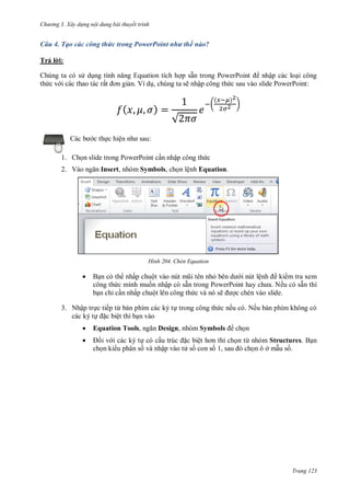 h

ng 3. Xây d ng nội dung bài thuyết trình

Câu 4. Tạo các công thức trong PowerPoint như thế nào?
Trả l i:
p sẵ
P
P
nhập các lo i công
n. Ví d , chúng ta sẽ nhập công th c sau vào slide PowerPoint:

Chúng ta có s d
th c v i các thao tác rấ

(
c th c hiệ

(

)

(

)

)

√

:

1. Ch n slide trong PowerPoint c n nhập công th c
2. V

Insert, nhóm Symbols, ch n lệnh Equation.

H nh



Chèn Equation

B n có th nhấp chuộ
i nút lệ
ki m tra xem
công th c mình mu n nhập có sẵ
P
P
Nếu có sẵn thì
b n chỉ c n nhấp chuột lên công th c và nó sẽ
c chèn vào slide.

3. Nhập tr c tiếp từ bàn phím các ký t trong công th c nếu có. Nếu bàn phím không có
các ký t
c biệt thì b n vào


Equation Tools,



i v i các ký t có cấ
c biệ
ch n ki u phân s và nhập vào t s con s

Design, nhóm Symbols
,

ch n
n từ nhóm Structures. B n
nôởm us .

Trang 123

 