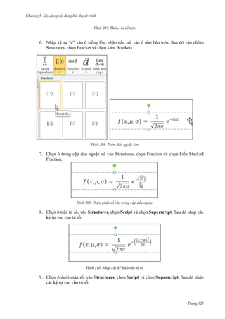 h

ng 3. Xây d ng nội dung bài thuyết trình
H nh

Thêm chỉ số trên

6. Nhập ký t “ ”
ng l n, nhập dấu trừ vào ô nh
Structures, ch n Bracket và ch n ki u Brackets

H nh

S

Thêm dấu ngo c l n

7. Ch n ô trong c p dấu ngo c và vào Structures, ch n Fraction và ch n ki u Stacked
Fraction.

H nh

Thêm phân số vào trong c p dấu ngo c

8. Ch n ô trên t s , vào Structures, ch n Script và ch n Superscript S
ký t vào cho t s .

H nh

ập các

Nhập các ký hi u vào t số

9. Ch
i m u s , vào Structures, ch n Script và ch n Superscript S
các ký t vào cho t s .

ập

Trang 125

 