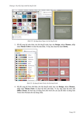 h

ng 4. T y biến hi u chỉnh bài thuyết trình

H nh

3.

i sang bộ màu khác cho bài thuyết trình, b n vào Design, nhóm Themes, nhấp
ch n Theme Colors và ch n bộ màu khác. Ví d , b n ch n bộ màu Clarity.

H nh

4.

Áp d ng theme Paper cho bài thuyết trình

Áp d ng bộ màu Clarity cho bài thuyết trình

i sang bộ font ch khác cho bài thuyết trình, b n vào Design, nhóm Themes,
nhấp ch n Theme Fonts và ch n bộ font ch khác. Ví d , b n ch n bộ font ch
Office Classic, bộ font này s d ng font ch Arial cho các t
ề slide và dùng font
Times New Roman cho nội dung slide.

Trang 129

 