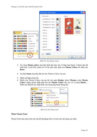 h

ng 4. T y biến hi u chỉnh bài thuyết trình

H nh

Tạo Theme Colors

3. T i vùng Theme colors, b n hãy thiết lập màu cho 12 hộp màu thuộ
ã
trình bày ở trên.Nếu mu n tr về bộ màu m
nh c a Theme Colors thì nhấn nút
Reset.
4. T i hộp Name, b

ã

t tên cho Theme Colors vừa t o.

5. Nhấn nút Save hoàn tất.
6. Mu n xóa Theme Colors vừa t o thì vào
Design, nhóm Themes, ch n Theme
Colors. Dùng chuột nhấp ph i lên tên Theme Colors c n xóa và và ch n Delete…
Nhấn nút Yes xác nhận lệnh xóa trong hộp tho i thông báo.

H nh

Xóa Theme Font

Thêm Theme Fonts
Theme Fonts

font

ề (heading font)

ộ

.

Trang 131

 