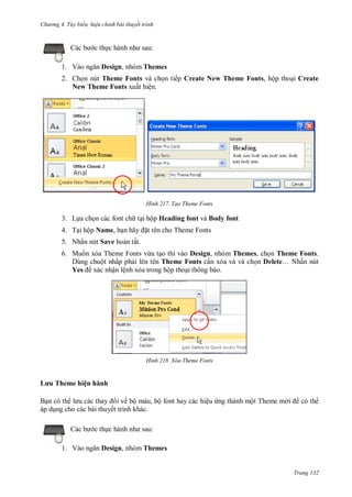 h

ng 4. T y biến hi u chỉnh bài thuyết trình

:

c th
1. V

Design, nhóm Themes

2. Ch n nút Theme Fonts và ch n tiếp Create New Theme Fonts, hộp tho i Create
New Theme Fonts xuất hiện.

H nh

Tạo Theme Fonts

3. L a ch n các font ch t i hộp Heading font và Body font
4. T i hộp Name, b n ã

t tên cho Theme Fonts

5. Nhấn nút Save hoàn tất.
6. Mu n xóa Theme Fonts vừa t o thì vào Design, nhóm Themes, ch n Theme Fonts.
Dùng chuột nhấp ph i lên tên Theme Fonts c n xóa và và ch n Delete… N ấn nút
Yes xác nhận lệnh xóa trong hộp tho i thông báo.

H nh

Xóa Theme Fonts

L u Theme hiện hành
ề ộ
ế
c th
1. V

, ộ

ệ

ộ T

.
:

Design, nhóm Themes

Trang 132

 