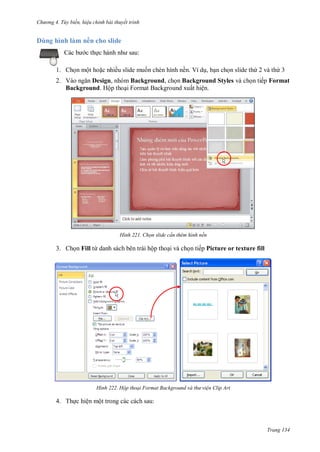 h

D

ng 4. T y biến hi u chỉnh bài thuyết trình

hì h l

ề

h sl d
:

c th

1. Ch n một ho c nhiều slide mu n chèn hình nền. Ví d , b n ch n slide th 2 và th 3
2. V
Design, nhóm Background, ch n Background Styles và ch n tiếp Format
Background. Hộp tho i Format Background xuất hiện.

H nh

Chọn slide c n thêm hình nền

3. Ch n Fill từ danh sách bên trái hộp tho i và ch n tiếp Picture or texture fill

H nh

Hộp thoại Format Background và th vi n Clip Art

4. Th c hiện một trong các cách sau:

Trang 134

 