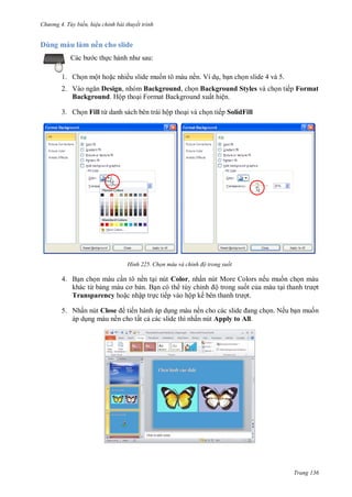 h

D

ng 4. T y biến hi u chỉnh bài thuyết trình

ul

ề

h sl d
:

c th

1. Ch n một ho c nhiều slide mu n tô màu nền. Ví d , b n ch n slide 4 và 5.
2. V
Design, nhóm Background, ch n Background Styles và ch n tiếp Format
Background. Hộp tho i Format Background xuất hiện.
3. Ch n Fill từ danh sách bên trái hộp tho i và ch n tiếp SolidFill

H nh

Chọn màu và chỉnh độ trong suốt

4. B n ch n màu c n tô nền t i nút Color, nhấn nút More Colors nếu mu n ch n màu
khác từ b
n. B n có th tùy chỉ
ộ trong su t c a màu t
t
Transparency ho c nhập tr c tiếp vào hộp kế
t.
5. Nhấn nút Close tiến hành áp d ng màu nề
áp d ng màu nền cho tất c các slide thì nhấn nút Apply to All.

n. Nếu b n mu n

Trang 136

 