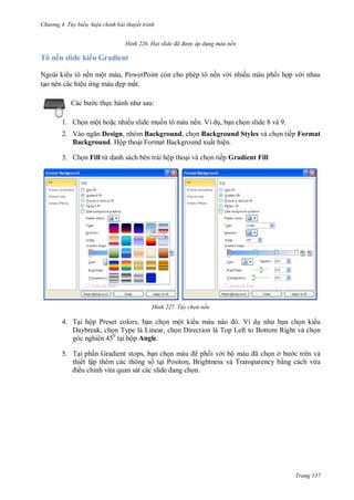 h

ng 4. T y biến hi u chỉnh bài thuyết trình
H nh

Hai slide đã đ ợc áp d ng màu nền

Tô nền slide ki u Gradient
Ngoài ki u tô nền một màu, PowerPoint còn cho phép tô nền v i nhiều màu ph i h p v i nhau
t o nên các hiệu
ẹp mắt.
c th

:

1. Ch n một ho c nhiều slide mu n tô màu nền. Ví d , b n ch n slide 8 và 9.
2. V
Design, nhóm Background, ch n Background Styles và ch n tiếp Format
Background. Hộp tho i Format Background xuất hiện.
3. Ch n Fill từ danh sách bên trái hộp tho i và ch n tiếp Gradient Fill

H nh

Tùy chọn nền

4. T i hộp Preset colors, b n ch n một ki u
V
n ch n ki u
Daybreak, ch n Type là Linear, ch n Direction là Top Left to Bottom Right và ch n
góc nghiên 450 t i hộp Angle.
5. T i ph n Gradient stops, b n ch
ph i v i bộ
ã
nở
c trên và
thiết lập thêm các thông s t i Positon, Brightness và Transparency b ng cách vừa
ều chỉnh vừ
n.

Trang 137

 