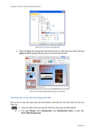 h

ng 4. T y biến hi u chỉnh bài thuyết trình

H nh

Tùy chọn cho màu phối hợp

6. Nhấn nút Close
áp d ng hiệu
G
Apply to All áp d ng hiệu ng này cho toàn bài thuyết trình.

H nh

X a hì h ề v

u ề
ề ,

ệ

n ho c nhấn nút

Hai slide áp d ng hi u ứng màu nền Gradient

ã

dụ

cho slide
ề G

,

ề

:
1. Ch n các slide mu n xóa màu nền, hình nền, hiệu ng màu nềnGradient
2. V
Design, nhóm Background, ch n Background Styles và ch n tiếp
Reset Slide Background.

Trang 138

 
