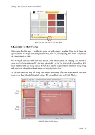 h

ng 4. T y biến hi u chỉnh bài thuyết trình

H nh

Trả nền slide về kiểu m c đ nh

3. Làm việc v i Slide Master
Slide master là slide n m v trí u tiên trong các slide master, nó ch a thông tin về theme và
layout c a một bài thuyết trình bao g m nền slide, màu sắc, các hiệu ng, kích
c và v trí c a
các placeholder trên slide.
M i bài thuyết trình có ít nhất mộ
m h u ích chính khi s d ng slide master là
chúng ta có th
i toàn bộ ki u dáng và thiết kế c a bài thuyết trình rất nhanh chóng. Khi
mu n một hình
ất hiện trên tất c các slide thì nên thêm chúng trong
tránh ph i nhập các thông tin trùng l p ở các slide.
Do các hiệu chỉ
i trong slide master
ở
ến toàn bộ bài thuyết trình nên
chúng ta chỉ th c hiện các hiệu chỉ
i trong chế ộ màn hình Slide Master.

Slide
Master

Slide
layout

H nh

C a sổ Slide Master

Trang 139

 
