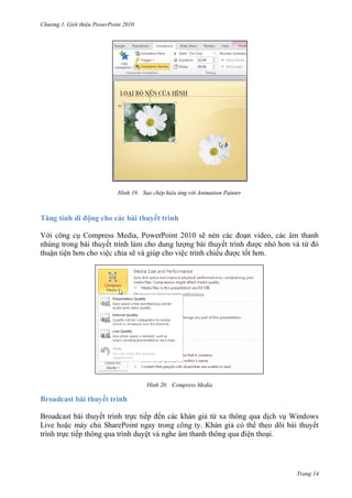 h

ng

Gi i thi u ower oint 010

H nh

Tă

í hd

Sao chép hi u ứng v i Animation Painter

ộng cho các bài thuyết trình

V i công c Compress Media, PowerPoint 2010 sẽ
nhúng trong bài thuyế
ng bài thuyế
thuận tiệ
ệc chia sẽ và giúp cho việc trình chiế

H nh

n video, các âm thanh
c nh
ừ
ct

Compress Media

Broadcast bài thuyết trình
Broadcast bài thuyết trình tr c tiế ến các khán gi từ xa thông qua d ch v Windows
Live ho c máy ch SharePoint ngay trong công ty. Khán gi có th theo dõi bài thuyết
trình tr c tiếp thông qua trình duyệ
ện tho i.

Trang 14

 