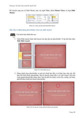 h

ng 4. T y biến hi u chỉnh bài thuyết trình

chuy n sang c a s Slide Master, b
Master.

H nh

Sắp xếp v

View, nhóm Master Views và ch n Slide

Chọn chế độ màn hình Slide Master

ịnh dạng placeholder trên các slide master
:

c th

1. Ch n Slide master ho c slide layout c n sắp xếp các placeholder. Ví d
Title Slide Layout

H nh

n ch n

Title Slide Layout

2. Dùng chuột ch n placeholder và gi trái chuộ
ến v trí khác theo nhu c u.
c placeholder, b n di chuy n chuộ ến v trí một trong 8 n t tròn
S
trái chuột và kéo lên, xu ng, trái ho c
ph
ều chỉ
c placeholder.

H nh

Di chuyển và thay đổi kích th

c placeholder

Trang 140

 