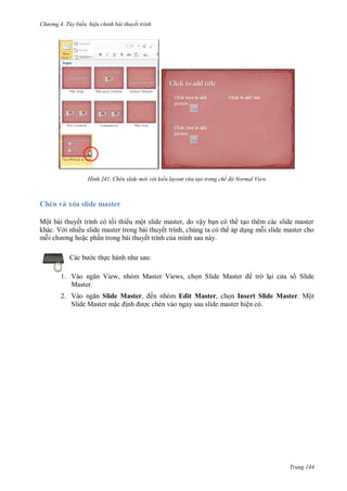 h

ng 4. T y biến hi u chỉnh bài thuyết trình

H nh

Chèn slide m i v i kiểu layout vừa tạo trong chế độ Normal View

Chèn và xóa slide master
Mộ
khác. V

ế
ề

ộ

,
,

ế

ậ

ế
:

c th
1. V
Master.

V

,

M

V

,

S

M

tr

l i c a s Slide

2. V
Slide Master, ến nhóm Edit Master, ch n Insert Slide Master. Một
Slide Master m
c chèn vào ngay sau slide master hiện có.

Trang 144

 