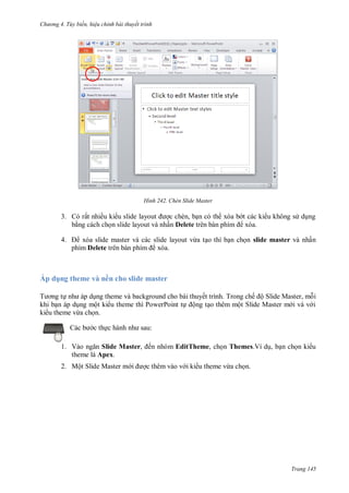 h

ng 4. T y biến hi u chỉnh bài thuyết trình

H nh

ấ

3.

ề

Chèn Slide Master

,
ấ Delete
ừ

4.

ấ

slide master

phím Delete

Áp dụng theme và nền cho slide master
T

ế
ộ

P

P

ộ

T
ộ S

ế ộS
M

M

,

ừ
c th

:

1. V
Slide Master, ến nhóm EditTheme, ch n Themes.Ví d , b n ch n ki u
theme là Apex.
2. Một Slide Master m

c thêm vào v i ki u theme vừa ch n.

Trang 145

 