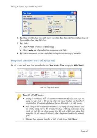 h

ng 4. T y biến hi u chỉnh bài thuyết trình

2. T i Slide sized for, b n ch
d ng mà b n ch n ki u thích h p.

c cho slide. Tùy theo màn hình mà b

s

3. T i Slides:


Ch n Portrait nếu mu n slide n m d c



Ch n Landscape nếu mu n slide n m ngang (m

4. T i Notes, handouts & outline ch n chiề

ng

nh)
t

a s slide master trở về chế ộ soạn thảo
trở về màn hình so n th o b n nhấp vào nút Close Master View

H nh

Đ ng Slide

Slide Master.

aster

Làm việc với slide master:


Chúng ta nên tạo và thiết kế slide master tr c khi bắt đ u biên soạn nội
dung cho các slide v khi đ các slide mà ch ng ta ch n vào bài thuyết
trình sẽ đ ợc kế thừa các đ nh dạng, layout, hình ảnh từ slide master.



Nếu chúng ta tạo slide master sau khi đã xây d ng nội dung cho các slide
thì có khả năng một số đối t ợng trên slide sẽ không hoàn toàn t ng
thích v i thiết kế của slide master hi đ một số kiểu tính năng đ nh
dạng cho các đối t ợng có thể b l ch lạc c n phải điều chỉnh lại mất thời
gian.



Chỉ nên th c hi n các thay đổi về thiết kế slide trong Slide Master.

Trang 147

 