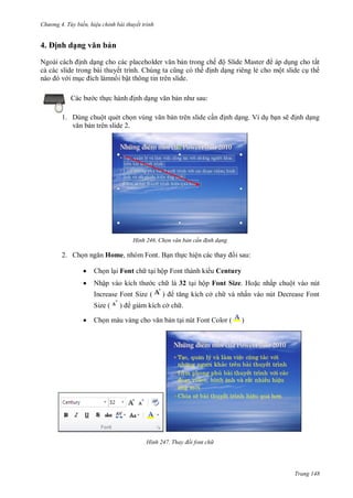 h

4

ng 4. T y biến hi u chỉnh bài thuyết trình

ịnh dạ

vă

ản

N
nh d ng cho các placeholder
n trong chế ộ Slide Master
áp d ng cho tất
c các slide trong bài thuyết trình. C
nh d ng riêng lẻ cho một slide c th
im
n i bật thông tin trên slide.
c th

:

nh d

1. Dùng chuột quét ch
n trên slide 2.

n trên slide c

H nh

2. Ch

nh d ng. Ví d b n sẽ

nh d ng

Chọn văn bản c n đ nh dạng

Home, nhóm Font. B n th c hiệ

i sau:



Ch n l i Font ch t i hộp Font thành ki u Century



Nhậ

c ch là 32 t i hộp Font Size. Ho c nhấp chuột vào nút
ở ch và nhấn vào nút Decrease Font

Increase Font Size (
Size (


gi m kích cở ch .

Ch

n t i nút Font Color (

H nh

)

Thay đổi font ch

Trang 148

 