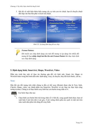 h

ng 4. T y biến hi u chỉnh bài thuyết trình

3. K
ẽ xuất hiện thêm bi
ng cây c trên con tr chuột. b n di chuy n chuột
ến hộ
n bên ph i và kích trái chuột.

H nh

Áp d ng đ nh dạng đã sao ch p

Format Painter:
Khi muốn sao ch p đ nh dạng của một đối t ợng và áp d ng cho nhiều đối
t ợng thì bạn nhấp chuột hai lần lên nút Format Painter khi th c hi n l nh
sao ch p đ nh dạng.

5. ịnh dạng hình, SmartArt, Shape, WordArt, Video
Ph n này trình bày một s thao tác
ng g
i v i hình
WordArtvideo trong bài trình di
: nh d ng, xoay, di chuy ,

nh, Smart Art, Shape và
c, cắt tỉa...

Xoay
H u hế
ều có th xoay (Rotate)
T ,
ClipArt, Shape, video, các thành ph n c a SmartArt, WordArt và các thao tác th c hiệ
nhau. Chúng ta sẽ th c hành xoay hình
m trong slide s 4.
c th

,

:

1. Ch
m bên trái trong slide s 4. K
,
c ch n sẽ
xuất hiện 4 nút tròn nh ở các góc, 4 nút vuông nh ở gi a các c nh và một nút tròn
màu xanh n
xoay hình.

Trang 151

 