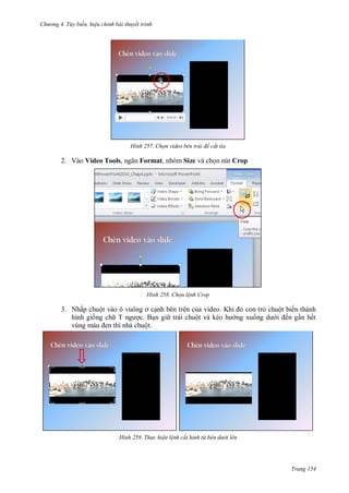 h

ng 4. T y biến hi u chỉnh bài thuyết trình

H nh

2. Vào Video Tools,

Chọn video b n trái để cắt tỉa

Format, nhóm Size và ch n nút Crop

H nh

Chọn l nh Crop

3. Nhấp chuột vào ô vuông ở c nh bên trên c a
hình gi ng ch T
c. B n gi trái chuộ
chuột.

H nh

Th c hi n l nh cắt hình từ bên d

K

con tr chuột biến thành
ng xu
ến g n hết

i lên

Trang 154

 