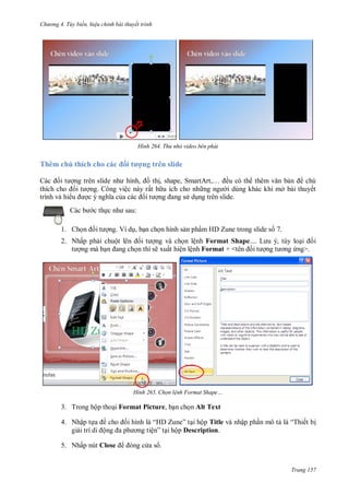h

ng 4. T y biến hi u chỉnh bài thuyết trình

H nh

Thêm chú thích cho các ố

trình và hi

Thu nhỏ video bên phải

ợng trên slide

,
th , s
,S
,… ều có th
n
chú
ng. Công việc này rất h u ích cho nh
i dùng khác khi mở bài thuyết
d ng trên slide.
:

c th
1. Ch

ng. Ví d , b n ch n hình s n phẩm HD Zune trong slide s 7.

2. Nhấp ph i chuộ
ng mà b

ng và ch n lệnh Format Shape
n thì sẽ xuất hiện lệnh Format + <

H nh

L

,

i i
ng>.

Chọn l nh Format Shape

3. Trong hộp tho i Format Picture, b n ch n Alt Text
4. Nhập t
gi

ề
ộ

5. Nhấp nút Close

“H Z ” i hộp Title và nhập ph n mô t
ệ ” i hộp Description.

“T ết b

as .

Trang 157

 