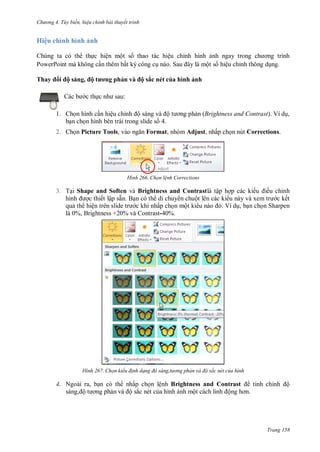 h

ng 4. T y biến hi u chỉnh bài thuyết trình

Hiệu chỉnh hình ảnh
Chúng ta có th th c hiện một s thao tác hiệu chỉnh hình
PowerPoint mà không c n thêm bất k công c
S
ột s hiệu chỉnh thông d ng.
Thay

ộ sáng, ộ

ơ

hản v

ộ sắc nét của hình ảnh

:

c th

1. Ch n hình c n hiệu chỉnh ộ
ộ
b n ch n hình bên trái trong slide s 4.
2. Ch n Picture Tools,

n (Brightness and Contrast). Ví d ,

Format, nhóm Adjust, nhấp ch n nút Corrections.

H nh

Chọn l nh Corrections

3. T i Shape and Soften và Brightness and Contrastlà tập h p các ki u ều chỉnh
hình
c thiết lập sẵn. B n có th di chuy n chuột lên các ki
c kết
qu th hiệ
c khi nhấp ch n một ki
Ví d , b n ch n Sharpen
là 0%, Brightness +20% và Contrast-40%.

H nh

Chọn kiểu đ nh dạng độ sáng,t

ng phản và độ sắc nét của hình

4. Ngoài ra, b n có th nhấp ch n lệnh Brightness and Contrast
sáng, ộ
n
ộ sắc nét c a hình nh mộ
ộ

tinh chỉ

ộ

Trang 158

 