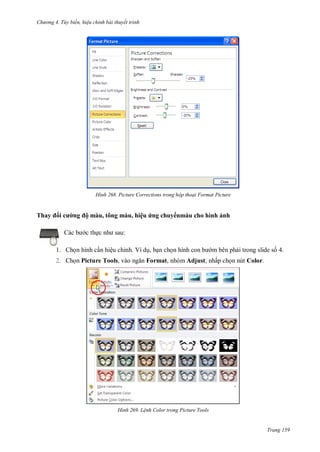 h

ng 4. T y biến hi u chỉnh bài thuyết trình

H nh

Thay

i

Picture Corrections trong hộp thoại Format Picture

ộ màu, tông màu, hiệu ứng chuy nmàu cho hình ảnh
:

c th

1. Ch n hình c n hiệu chỉnh. Ví d , b n ch n hình
2. Ch n Picture Tools,

H nh

m bên ph i trong slide s 4.

Format, nhóm Adjust, nhấp ch n nút Color.

L nh Color trong Picture Tools

Trang 159

 