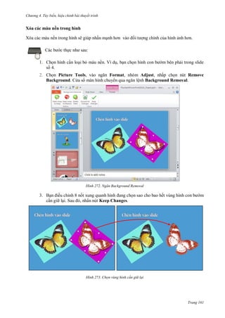 h

ng 4. T y biến hi u chỉnh bài thuyết trình

Xóa các màu nền trong hình
Xóa các màu nền trong hình sẽ giúp nhấn m
c th c

ng chính c a hình

:

1. Ch n hình c n lo i b màu nền. Ví d , b n ch n hình
s 4.

m bên ph i trong slide

2. Ch n Picture Tools,
Format, nhóm Adjust, nhấp ch n nút Remove
Background. C a s màn hình chuy
lệnh Background Removal.

H nh

3. B
ều chỉnh 8 n
c n gi l S
,

Ngăn Background Removal

n sao cho bao hế

m

ấn nút Keep Changes.

H nh

Chọn vùng hình c n gi lại

Trang 161

 