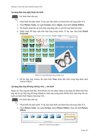 h

ng 4. T y biến hi u chỉnh bài thuyết trình

Áp dụng hiệu ứng nghệ thuật cho hình
:

c th

1. Ch n hình c n hiệu chỉnh. Ví d , b n ch n hình
2. Ch n Picture Tools,

m bên trái trong slide s 4.

Format, nhóm Adjust, ch n lệnh Artistic Effects.

3. Di chuy n chuột lên các ki u hiệu ng d ng sẵn và xem kết qu hình trên slide.
4. Nhấp chuộ
Grayscale.

ch n một ki u hiệu ng mong mu n. Ví d , b n ch n ki u Pencil

H nh

5.

Chọn kiểu hi u ứng từ danh sách

b hiệu ng Artistic thì ch n ki u None (ki
Artistic Effects.

Áp dụng hiệu ứng

,

ng viền, ... cho hình

Ngoài các hiệu
ã
,P
P
các hiệu ng
bóng (Shadow), hiệu
c nh c a hình (Soft Edges), hiệu ng 3-D, ...
c th

u tiên) trong hộp danh sách

ng rất nhiều ki u hiệu
n (Reflection), hiệu ng cho các

sau:

1. Ch n hình c n hiệu chỉnh. Ví d , b n ch n hình
2. Ch n Picture Tools,
Effects.

m bên trái trong slide s 4.

Format, nhóm Picture Effects, ch n nút lệnh Picture

H nh

L nh Picture Effects

Trang 162

 